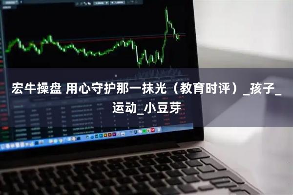宏牛操盘 用心守护那一抹光（教育时评）_孩子_运动_小豆芽