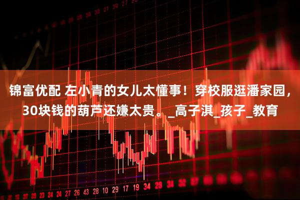 锦富优配 左小青的女儿太懂事！穿校服逛潘家园，30块钱的葫芦还嫌太贵。_高子淇_孩子_教育