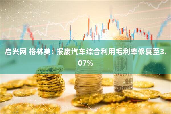 启兴网 格林美: 报废汽车综合利用毛利率修复至3.07%