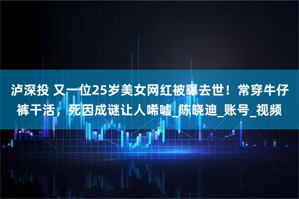 泸深投 又一位25岁美女网红被曝去世！常穿牛仔裤干活，死因成谜让人唏嘘_陈晓迪_账号_视频