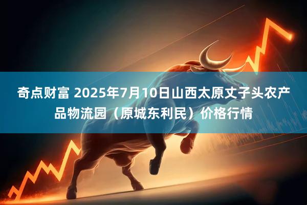 奇点财富 2025年7月10日山西太原丈子头农产品物流园（原城东利民）价格行情