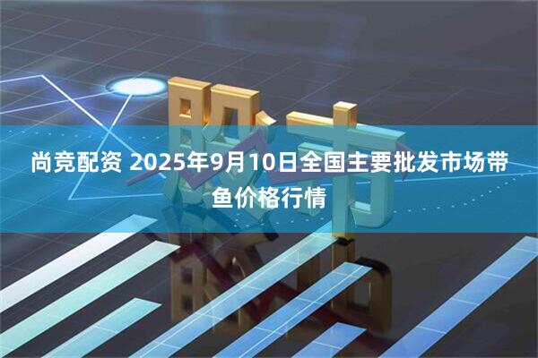 尚竞配资 2025年9月10日全国主要批发市场带鱼价格行情