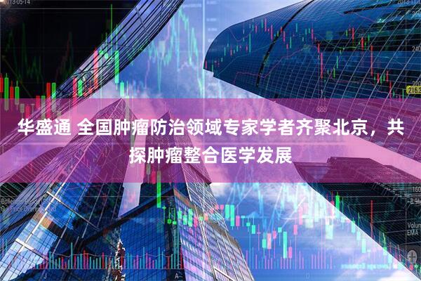 华盛通 全国肿瘤防治领域专家学者齐聚北京，共探肿瘤整合医学发展