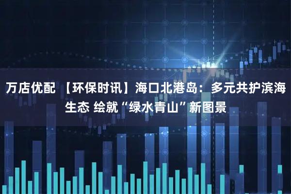 万店优配 【环保时讯】海口北港岛：多元共护滨海生态 绘就“绿水青山”新图景