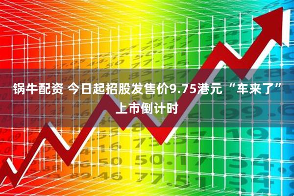 锅牛配资 今日起招股发售价9.75港元 “车来了”上市倒计时